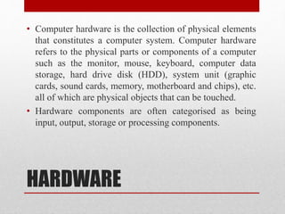 HARDWARE
• Computer hardware is the collection of physical elements
that constitutes a computer system. Computer hardware
refers to the physical parts or components of a computer
such as the monitor, mouse, keyboard, computer data
storage, hard drive disk (HDD), system unit (graphic
cards, sound cards, memory, motherboard and chips), etc.
all of which are physical objects that can be touched.
• Hardware components are often categorised as being
input, output, storage or processing components.
 