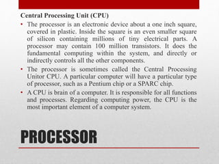 PROCESSOR
Central Processing Unit (CPU)
• The processor is an electronic device about a one inch square,
covered in plastic. Inside the square is an even smaller square
of silicon containing millions of tiny electrical parts. A
processor may contain 100 million transistors. It does the
fundamental computing within the system, and directly or
indirectly controls all the other components.
• The processor is sometimes called the Central Processing
Unitor CPU. A particular computer will have a particular type
of processor, such as a Pentium chip or a SPARC chip.
• A CPU is brain of a computer. It is responsible for all functions
and processes. Regarding computing power, the CPU is the
most important element of a computer system.
 