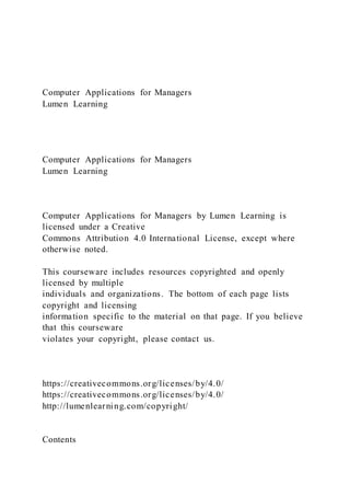 Computer Applications for Managers
Lumen Learning
Computer Applications for Managers
Lumen Learning
Computer Applications for Managers by Lumen Learning is
licensed under a Creative
Commons Attribution 4.0 International License, except where
otherwise noted.
This courseware includes resources copyrighted and openly
licensed by multiple
individuals and organizations. The bottom of each page lists
copyright and licensing
information specific to the material on that page. If you believe
that this courseware
violates your copyright, please contact us.
https://creativecommons.org/licenses/by/4.0/
https://creativecommons.org/licenses/by/4.0/
http://lumenlearning.com/copyright/
Contents
 