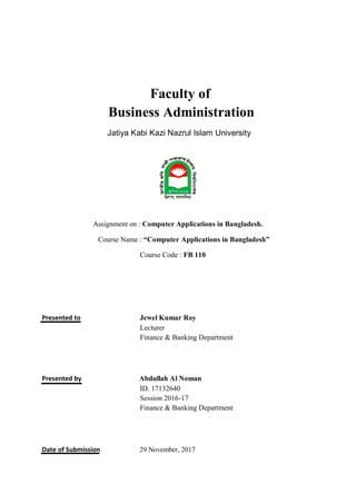 Faculty of
Business Administration
Jatiya Kabi Kazi Nazrul Islam University
Assignment on : Computer Applications in Bangladesh.
Course Name : “Computer Applications in Bangladesh”
Course Code : FB 110
Presented to Jewel Kumar Roy
Lecturer
Finance & Banking Department
Presented by Abdullah Al Noman
ID. 17132640
Session 2016-17
Finance & Banking Department
Date of Submission 29 November, 2017
 