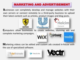 Marketing videos can be edited and custom ads created in-house with
the use of specialized software.
Businesses can completely develop and manage websites with their
own servers or connect remotely to a third-party business to upload
their latest content such as articles, product images and blog posts.
Computers allow businesses to create websites, stunning ads and
complete marketing campaigns.
 