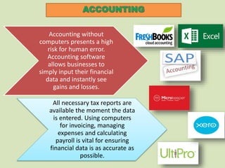 Accounting without
computers presents a high
risk for human error.
Accounting software
allows businesses to
simply input their financial
data and instantly see
gains and losses.
All necessary tax reports are
available the moment the data
is entered. Using computers
for invoicing, managing
expenses and calculating
payroll is vital for ensuring
financial data is as accurate as
possible.
 