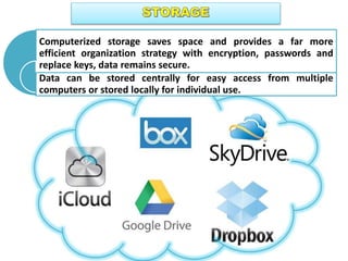 Computerized storage saves space and provides a far more
efficient organization strategy with encryption, passwords and
replace keys, data remains secure.
Data can be stored centrally for easy access from multiple
computers or stored locally for individual use.
 