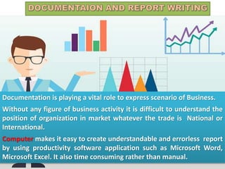 Documentation is playing a vital role to express scenario of Business.
Without any figure of business activity it is difficult to understand the
position of organization in market whatever the trade is National or
International.
Computer makes it easy to create understandable and errorless report
by using productivity software application such as Microsoft Word,
Microsoft Excel. It also time consuming rather than manual.
 