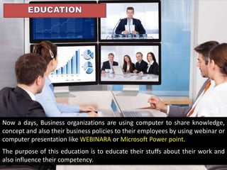 Now a days, Business organizations are using computer to share knowledge,
concept and also their business policies to their employees by using webinar or
computer presentation like WEBINARA or Microsoft Power point.
The purpose of this education is to educate their stuffs about their work and
also influence their competency.
 