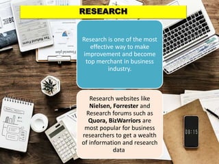Research is one of the most
effective way to make
improvement and become
top merchant in business
industry.
Research websites like
Nielsen, Forrester and
Research forums such as
Quora, BizWarriors are
most popular for business
researchers to get a wealth
of information and research
data.
 