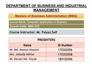 DEPARTMENT OF BUSINESS AND INDUSTRIAL
MANAGEMENT
Masters of Business Administration (MBA)Masters of Business Administration (MBA)
PRESENTERS
Name ID Number
Mr. Md. Mamun Hossain 170302006
Mrs. Jobaida Akhtar 170302008
Mr. Dewan Md. Faysal 180102006
Course Instructor: Mr. Faiyaz Saif
Course Name: Computer Application in Business
Course Code: MBA-522
 