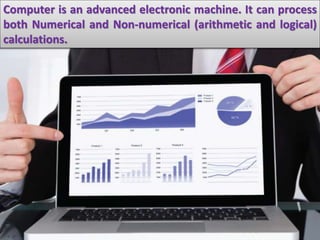 Computer is an advanced electronic machine. It can process
both Numerical and Non-numerical (arithmetic and logical)
calculations.
 