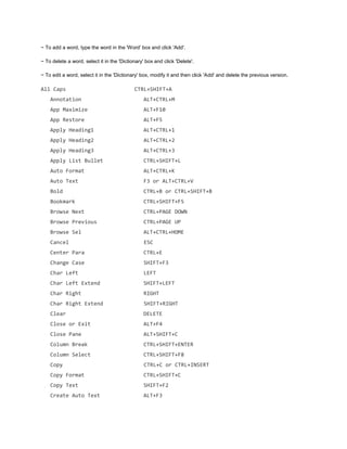 ~ To add a word, type the word in the 'Word' box and click 'Add'.
~ To delete a word, select it in the 'Dictionary' box and click 'Delete'.
~ To edit a word, select it in the 'Dictionary' box, modify it and then click 'Add' and delete the previous version.
All Caps CTRL+SHIFT+A
Annotation ALT+CTRL+M
App Maximize ALT+F10
App Restore ALT+F5
Apply Heading1 ALT+CTRL+1
Apply Heading2 ALT+CTRL+2
Apply Heading3 ALT+CTRL+3
Apply List Bullet CTRL+SHIFT+L
Auto Format ALT+CTRL+K
Auto Text F3 or ALT+CTRL+V
Bold CTRL+B or CTRL+SHIFT+B
Bookmark CTRL+SHIFT+F5
Browse Next CTRL+PAGE DOWN
Browse Previous CTRL+PAGE UP
Browse Sel ALT+CTRL+HOME
Cancel ESC
Center Para CTRL+E
Change Case SHIFT+F3
Char Left LEFT
Char Left Extend SHIFT+LEFT
Char Right RIGHT
Char Right Extend SHIFT+RIGHT
Clear DELETE
Close or Exit ALT+F4
Close Pane ALT+SHIFT+C
Column Break CTRL+SHIFT+ENTER
Column Select CTRL+SHIFT+F8
Copy CTRL+C or CTRL+INSERT
Copy Format CTRL+SHIFT+C
Copy Text SHIFT+F2
Create Auto Text ALT+F3
 