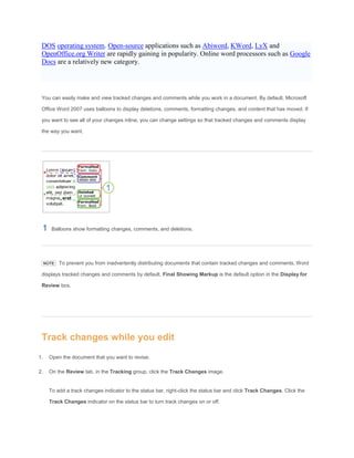 DOS operating system. Open-source applications such as Abiword, KWord, LyX and
OpenOffice.org Writer are rapidly gaining in popularity. Online word processors such as Google
Docs are a relatively new category.
You can easily make and view tracked changes and comments while you work in a document. By default, Microsoft
Office Word 2007 uses balloons to display deletions, comments, formatting changes, and content that has moved. If
you want to see all of your changes inline, you can change settings so that tracked changes and comments display
the way you want.
Balloons show formatting changes, comments, and deletions.
NOTE To prevent you from inadvertently distributing documents that contain tracked changes and comments, Word
displays tracked changes and comments by default. Final Showing Markup is the default option in the Display for
Review box.
Track changes while you edit
1. Open the document that you want to revise.
2. On the Review tab, in the Tracking group, click the Track Changes image.
To add a track changes indicator to the status bar, right-click the status bar and click Track Changes. Click the
Track Changes indicator on the status bar to turn track changes on or off.
 