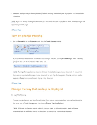 3. Make the changes that you want by inserting, deleting, moving, or formatting text or graphics. You can also add
comments.
NOTE If you use change tracking and then save your document as a Web page (.htm or .html), tracked changes will
appear on your Web page.
Top of Page
Turn off change tracking
On the Review tab, in the Tracking group, click the Track Changes image.
If you customized the status bar to include a track changes indicator, clicking Track Changes in the Tracking
group will also turn off the indicator in the status bar.
NOTE Turning off change tracking does not eliminate the tracked changes in your document. To ensure that
there are no more tracked changes in your document, be sure that all changes are showing, and then use the
Accept or Reject commands for each change in the document.
Top of Page
Change the way that markup is displayed
Do any of the following:
You can change the color and other formatting that Word uses to mark changed text and graphics by clicking
the arrow next to Track Changes and then clicking Change Tracking Options.
NOTE While you can't assign specific colors for changes made by different reviewers, each reviewer's
changes appear as a different color in the document so that you can track multiple reviewers.
 