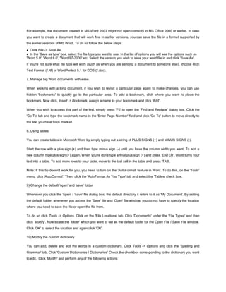 For example, the document created in MS Word 2003 might not open correctly in MS Office 2000 or earlier. In case
you want to create a document that will work fine in earlier versions, you can save the file in a format supported by
the earlier versions of MS Word. To do so follow the below steps:
Click File -> Save As
In the 'Save as type' box, select the file type you want to use. In the list of options you will see the options such as
'Word 5.0', 'Word 6.0', 'Word 97-2000' etc. Select the version you wish to save your word file in and click 'Save As'.
If you're not sure what file type will work (such as when you are sending a document to someone else), choose Rich
Text Format (*.rtf) or WordPerfect 5.1 for DOS (*.doc).
7. Manage big Word documents with ease.
When working with a long document, if you wish to revisit a particular page again to make changes, you can use
hidden 'bookmarks' to quickly go to the particular area. To add a bookmark, click where you want to place the
bookmark. Now click, Insert -> Bookmark. Assign a name to your bookmark and click 'Add'.
When you wish to access this part of the text, simply press 'F5' to open the 'Find and Replace' dialog box. Click the
'Go To' tab and type the bookmark name in the 'Enter Page Number' field and click 'Go To' button to move directly to
the text you have book marked.
8. Using tables
You can create tables in Microsoft Word by simply typing out a string of PLUS SIGNS (+) and MINUS SIGNS (-).
Start the row with a plus sign (+) and then type minus sign (-) until you have the column width you want. To add a
new column type plus sign (+) again. When you're done type a final plus sign (+) and press 'ENTER'. Word turns your
text into a table. To add more rows to your table, move to the last cell in the table and press 'TAB'.
Note: If this tip doesn't work for you, you need to turn on the 'AutoFormat' feature in Word. To do this, on the 'Tools'
menu, click 'AutoCorrect'. Then, click the 'AutoFormat As You Type' tab and select the 'Tables' check box.
9) Change the default 'open' and 'save' folder
Whenever you click the 'open' / 'save' file dialog box, the default directory it refers to it as 'My Document'. By setting
the default folder, whenever you access the 'Save' file and 'Open' file window, you do not have to specify the location
where you need to save the file or open the file from.
To do so click Tools -> Options. Click on the 'File Locations' tab. Click 'Documents' under the 'File Types' and then
click 'Modify'. Now locate the 'folder' which you want to set as the default folder for the Open File / Save File window.
Click 'OK' to select the location and again click 'OK'.
10) Modify the custom dictionary
You can add, delete and edit the words in a custom dictionary. Click Tools -> Options and click the 'Spelling and
Grammar' tab. Click 'Custom Dictionaries / Dictionaries' Check the checkbox corresponding to the dictionary you want
to edit. Click 'Modify' and perform any of the following actions:
 