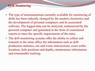 Drill Monitoring
• The type of instrumentation currently available for monitoring of
drills has been radically changed by the modern electronics and
the development of personal computers and its associated
software. The logged data can be analyzed, summarized by the
personal computer and generated in the form of customized
reports to meet the specific requirements of the mine.
• The drill monitoring systems offer the ability to collect and
transmit to the mine office the information such as drill
production statistics, ore and waste intersections, exact collar
locations, hole positions and depths, maintenance information
and consumable tracking.
 