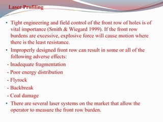 Laser Profiling
• Tight engineering and field control of the front row of holes is of
vital importance (Smith & Wiegard 1999). If the front row
burdens are excessive, explosive force will cause motion where
there is the least resistance.
• Improperly designed front row can result in some or all of the
following adverse effects:
- Inadequate fragmentation
- Poor energy distribution
- Flyrock
- Backbreak
- Coal damage
• There are several laser systems on the market that allow the
operator to measure the front row burden.
 