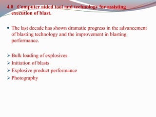 4.0 Computer aided tool and technology for assisting
execution of blast.
 The last decade has shown dramatic progress in the advancement
of blasting technology and the improvement in blasting
performance.
 Bulk loading of explosives
 Initiation of blasts
 Explosive product performance
 Photography
 