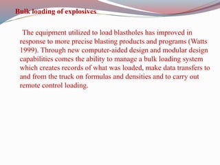 Bulk loading of explosives
The equipment utilized to load blastholes has improved in
response to more precise blasting products and programs (Watts
1999). Through new computer-aided design and modular design
capabilities comes the ability to manage a bulk loading system
which creates records of what was loaded, make data transfers to
and from the truck on formulas and densities and to carry out
remote control loading.
 