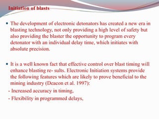 Initiation of blasts
 The development of electronic detonators has created a new era in
blasting technology, not only providing a high level of safety but
also providing the blaster the opportunity to program every
detonator with an individual delay time, which initiates with
absolute precision.
 It is a well known fact that effective control over blast timing will
enhance blasting re- sults. Electronic Initiation systems provide
the following features which are likely to prove beneficial to the
mining industry (Deacon et al. 1997):
- Increased accuracy in timing,
- Flexibility in programmed delays,
 