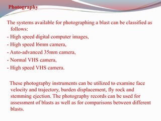 Photography
The systems available for photographing a blast can be classified as
follows:
- High speed digital computer images,
- High speed l6mm camera,
- Auto-advanced 35mm camera,
- Normal VHS camera,
- High speed VHS camera.
These photography instruments can be utilized to examine face
velocity and trajectory, burden displacement, fly rock and
stemming ejection. The photography records can be used for
assessment of blasts as well as for comparisons between different
blasts.
 