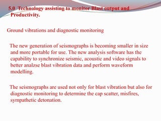 5.0 Technology assisting to monitor Blast output and
Productivity.
Ground vibrations and diagnostic monitoring
The new generation of seismographs is becoming smaller in size
and more portable for use. The new analysis software has the
capability to synchronize seismic, acoustic and video signals to
better analzse blast vibration data and perform waveform
modelling.
The seismographs are used not only for blast vibration but also for
diagnostic monitoring to determine the cap scatter, misfires,
sympathetic detonation.
 