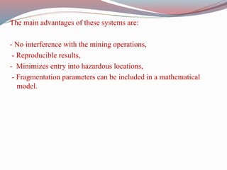 The main advantages of these systems are:
- No interference with the mining operations,
- Reproducible results,
- Minimizes entry into hazardous locations,
- Fragmentation parameters can be included in a mathematical
model.
 