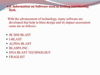 6.0 Information on Software used in drilling and blasting
field.
With the advancement of technology, many software are
developed that help in blast design and its impact assessment
some are as follows:
 JK SIM BLAST
 I-BLAST
 ALPHA BLAST
 BLASPA INC.
 DNA BLAST TECHNOLOGY
 FRAGLIST
 