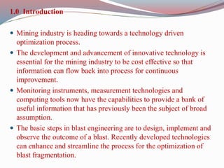 1.0 Introduction
 Mining industry is heading towards a technology driven
optimization process.
 The development and advancement of innovative technology is
essential for the mining industry to be cost effective so that
information can flow back into process for continuous
improvement.
 Monitoring instruments, measurement technologies and
computing tools now have the capabilities to provide a bank of
useful information that has previously been the subject of broad
assumption.
 The basic steps in blast engineering are to design, implement and
observe the outcome of a blast. Recently developed technologies
can enhance and streamline the process for the optimization of
blast fragmentation.
 