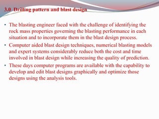 3.0 Drilling pattern and blast design
• The blasting engineer faced with the challenge of identifying the
rock mass properties governing the blasting performance in each
situation and to incorporate them in the blast design process.
• Computer aided blast design techniques, numerical blasting models
and expert systems considerably reduce both the cost and time
involved in blast design while increasing the quality of prediction.
• These days computer programs are available with the capability to
develop and edit blast designs graphically and optimize those
designs using the analysis tools.
 