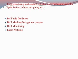• Field monitoring and control,valuable tools that can be used for
optimization in blast designing are:
 Drill hole Deviation
 Drill Machine Navigation systems
 Drill Monitoring
 Laser Profiling
 