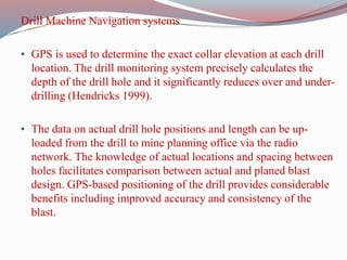 Drill Machine Navigation systems
• GPS is used to determine the exact collar elevation at each drill
location. The drill monitoring system precisely calculates the
depth of the drill hole and it significantly reduces over and under-
drilling (Hendricks 1999).
• The data on actual drill hole positions and length can be up-
loaded from the drill to mine planning office via the radio
network. The knowledge of actual locations and spacing between
holes facilitates comparison between actual and planed blast
design. GPS-based positioning of the drill provides considerable
benefits including improved accuracy and consistency of the
blast.
 