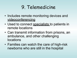9. Telemedicine
• Includes remote monitoring devices and
videoconferencing
• Used to connect specialists to patients in
remote locations
• Can transmit information from prisons, an
ambulance, and other challenging
locations
• Families can watch the care of high-risk
newborns who are still in the hospital
 