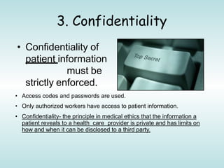 3. Confidentiality
• Confidentiality of
patient information
must be
strictly enforced.
• Access codes and passwords are used.
• Only authorized workers have access to patient information.
• Confidentiality- the principle in medical ethics that the information a
patient reveals to a health care provider is private and has limits on
how and when it can be disclosed to a third party.
 