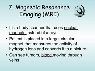 7. Magnetic Resonance
Imaging (MRI)
• It’s a body scanner that uses nuclear
magnets instead of x-rays
• Patient is placed in a large, circular
magnet that measures the activity of
hydrogen ions and converts it to a picture
• Can see tumors, blood moving through
veins
 