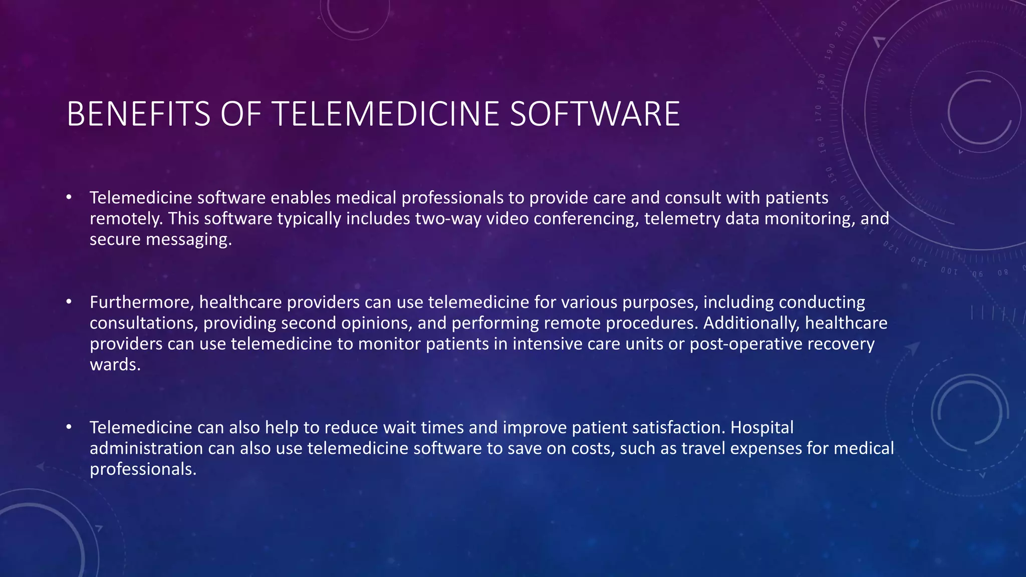 BENEFITS OF TELEMEDICINE SOFTWARE
• Telemedicine software enables medical professionals to provide care and consult with patients
remotely. This software typically includes two-way video conferencing, telemetry data monitoring, and
secure messaging.
• Furthermore, healthcare providers can use telemedicine for various purposes, including conducting
consultations, providing second opinions, and performing remote procedures. Additionally, healthcare
providers can use telemedicine to monitor patients in intensive care units or post-operative recovery
wards.
• Telemedicine can also help to reduce wait times and improve patient satisfaction. Hospital
administration can also use telemedicine software to save on costs, such as travel expenses for medical
professionals.
 