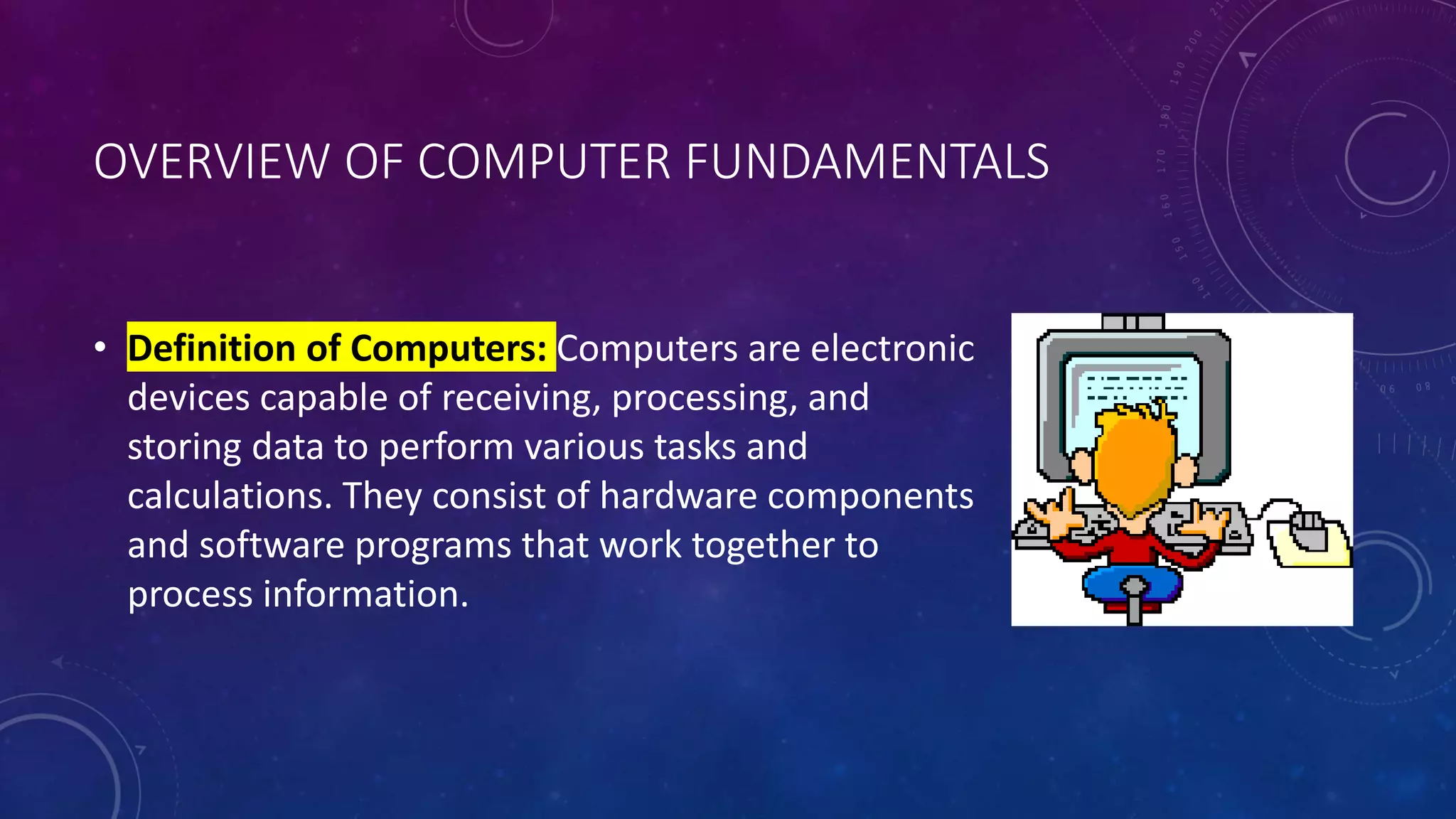 OVERVIEW OF COMPUTER FUNDAMENTALS
• Definition of Computers: Computers are electronic
devices capable of receiving, processing, and
storing data to perform various tasks and
calculations. They consist of hardware components
and software programs that work together to
process information.
 