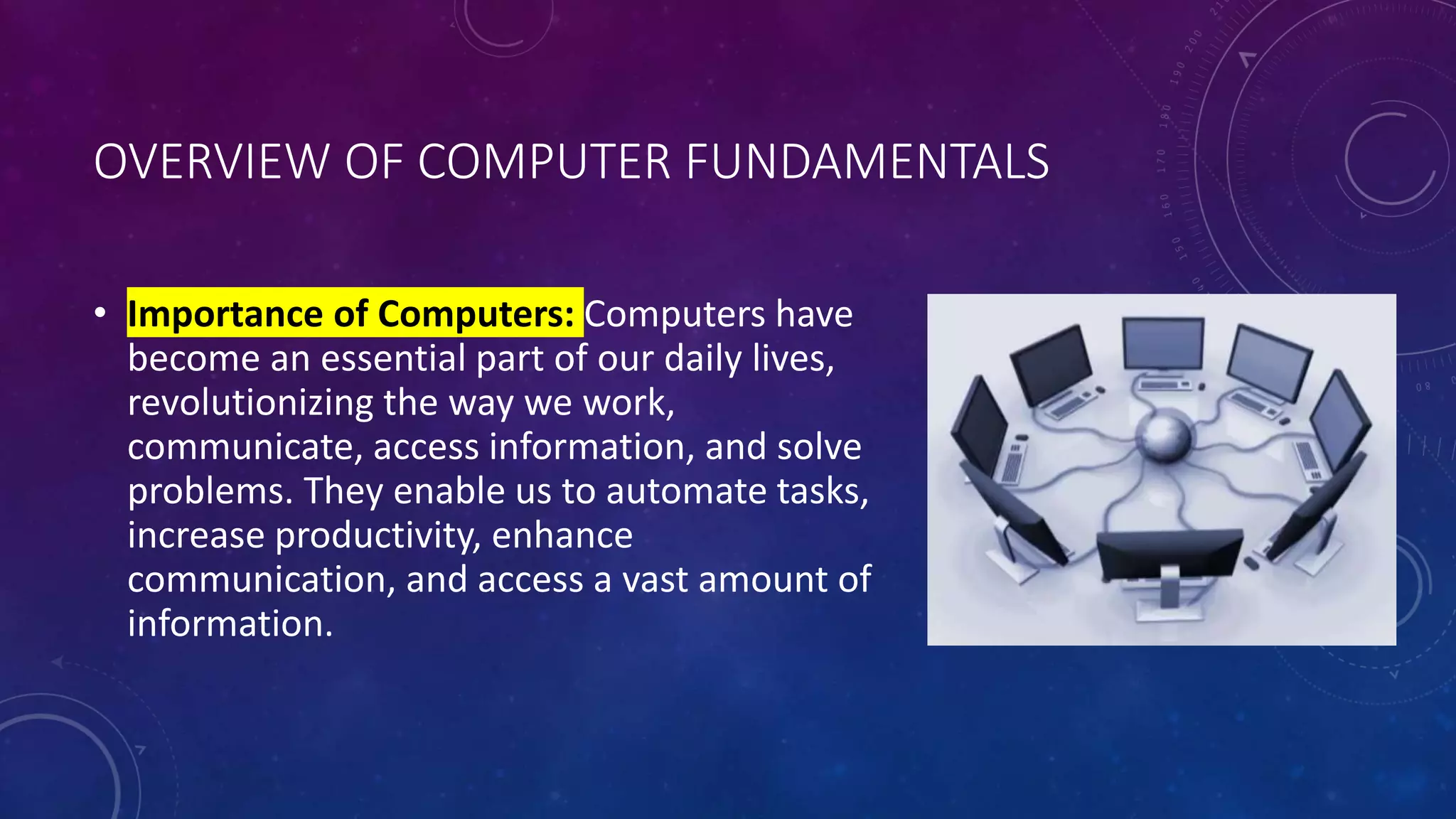 OVERVIEW OF COMPUTER FUNDAMENTALS
• Importance of Computers: Computers have
become an essential part of our daily lives,
revolutionizing the way we work,
communicate, access information, and solve
problems. They enable us to automate tasks,
increase productivity, enhance
communication, and access a vast amount of
information.
 