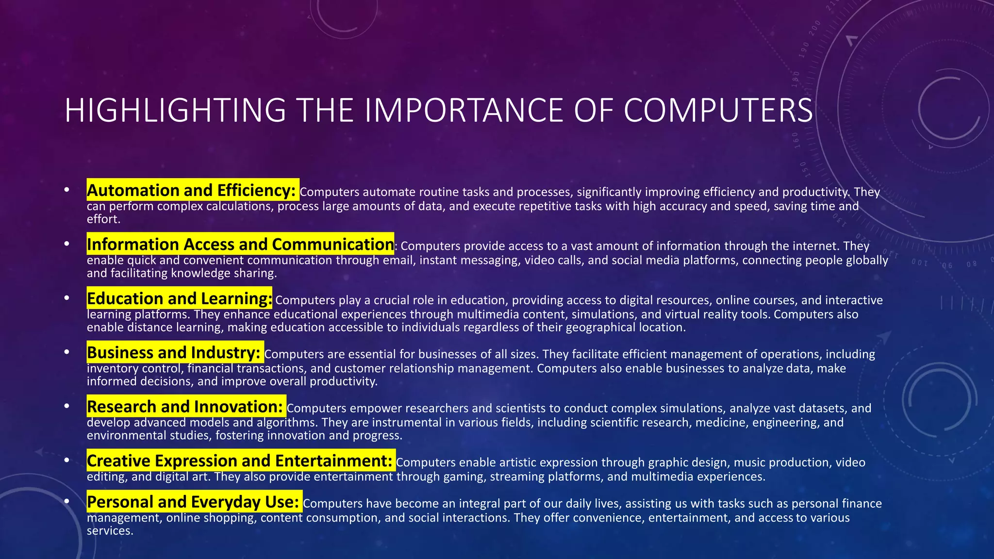 HIGHLIGHTING THE IMPORTANCE OF COMPUTERS
• Automation and Efficiency: Computers automate routine tasks and processes, significantly improving efficiency and productivity. They
can perform complex calculations, process large amounts of data, and execute repetitive tasks with high accuracy and speed, saving time and
effort.
• Information Access and Communication: Computers provide access to a vast amount of information through the internet. They
enable quick and convenient communication through email, instant messaging, video calls, and social media platforms, connecting people globally
and facilitating knowledge sharing.
• Education and Learning:Computers play a crucial role in education, providing access to digital resources, online courses, and interactive
learning platforms. They enhance educational experiences through multimedia content, simulations, and virtual reality tools. Computers also
enable distance learning, making education accessible to individuals regardless of their geographical location.
• Business and Industry: Computers are essential for businesses of all sizes. They facilitate efficient management of operations, including
inventory control, financial transactions, and customer relationship management. Computers also enable businesses to analyze data, make
informed decisions, and improve overall productivity.
• Research and Innovation: Computers empower researchers and scientists to conduct complex simulations, analyze vast datasets, and
develop advanced models and algorithms. They are instrumental in various fields, including scientific research, medicine, engineering, and
environmental studies, fostering innovation and progress.
• Creative Expression and Entertainment: Computers enable artistic expression through graphic design, music production, video
editing, and digital art. They also provide entertainment through gaming, streaming platforms, and multimedia experiences.
• Personal and Everyday Use: Computers have become an integral part of our daily lives, assisting us with tasks such as personal finance
management, online shopping, content consumption, and social interactions. They offer convenience, entertainment, and access to various
services.
 