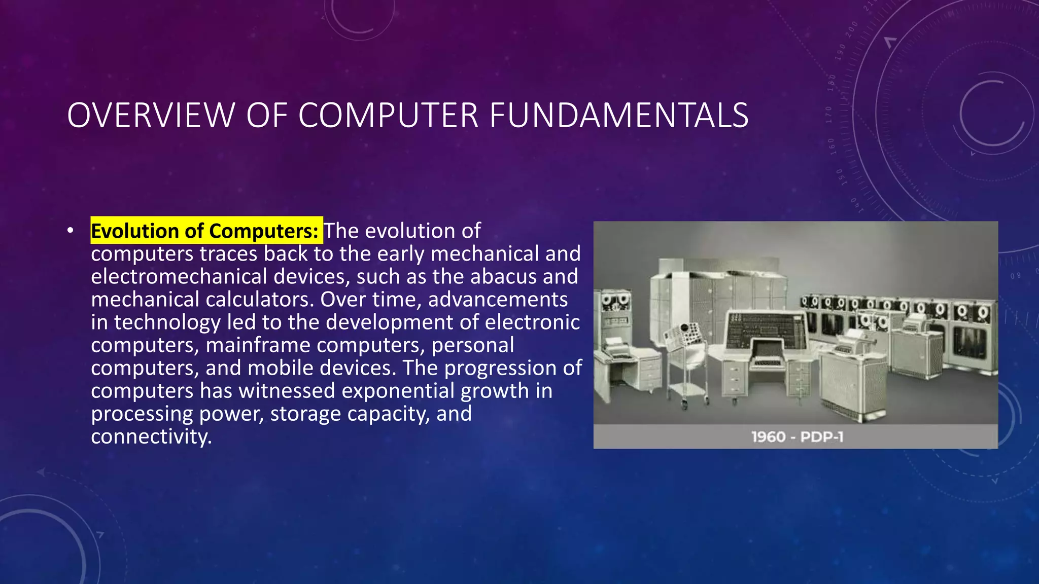 OVERVIEW OF COMPUTER FUNDAMENTALS
• Evolution of Computers: The evolution of
computers traces back to the early mechanical and
electromechanical devices, such as the abacus and
mechanical calculators. Over time, advancements
in technology led to the development of electronic
computers, mainframe computers, personal
computers, and mobile devices. The progression of
computers has witnessed exponential growth in
processing power, storage capacity, and
connectivity.
 