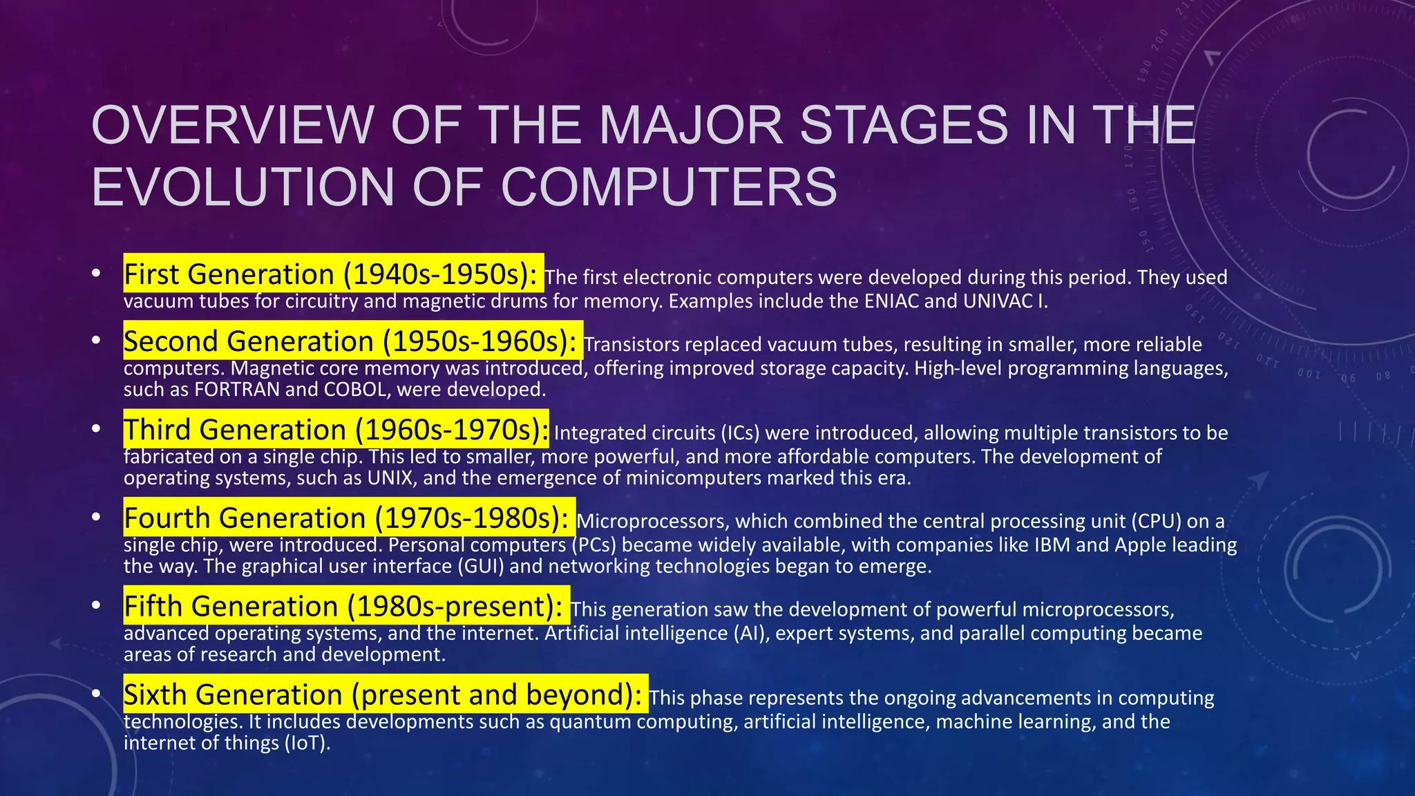 OVERVIEW OF THE MAJOR STAGES IN THE
EVOLUTION OF COMPUTERS
• First Generation (1940s-1950s): The first electronic computers were developed during this period. They used
vacuum tubes for circuitry and magnetic drums for memory. Examples include the ENIAC and UNIVAC I.
• Second Generation (1950s-1960s): Transistors replaced vacuum tubes, resulting in smaller, more reliable
computers. Magnetic core memory was introduced, offering improved storage capacity. High-level programming languages,
such as FORTRAN and COBOL, were developed.
• Third Generation (1960s-1970s):Integrated circuits (ICs) were introduced, allowing multiple transistors to be
fabricated on a single chip. This led to smaller, more powerful, and more affordable computers. The development of
operating systems, such as UNIX, and the emergence of minicomputers marked this era.
• Fourth Generation (1970s-1980s): Microprocessors, which combined the central processing unit (CPU) on a
single chip, were introduced. Personal computers (PCs) became widely available, with companies like IBM and Apple leading
the way. The graphical user interface (GUI) and networking technologies began to emerge.
• Fifth Generation (1980s-present): This generation saw the development of powerful microprocessors,
advanced operating systems, and the internet. Artificial intelligence (AI), expert systems, and parallel computing became
areas of research and development.
• Sixth Generation (present and beyond): This phase represents the ongoing advancements in computing
technologies. It includes developments such as quantum computing, artificial intelligence, machine learning, and the
internet of things (IoT).
 
