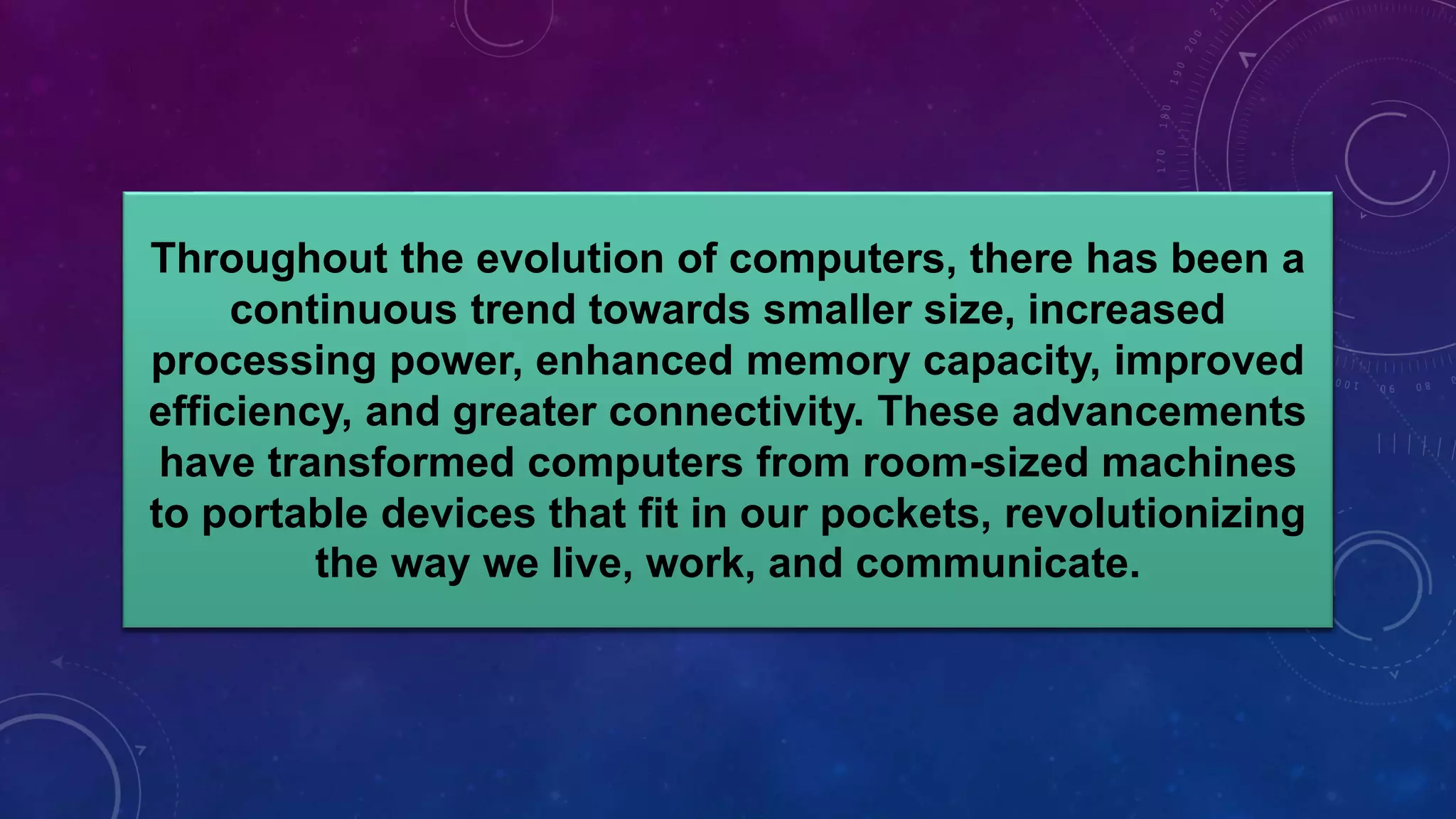 Throughout the evolution of computers, there has been a
continuous trend towards smaller size, increased
processing power, enhanced memory capacity, improved
efficiency, and greater connectivity. These advancements
have transformed computers from room-sized machines
to portable devices that fit in our pockets, revolutionizing
the way we live, work, and communicate.
 