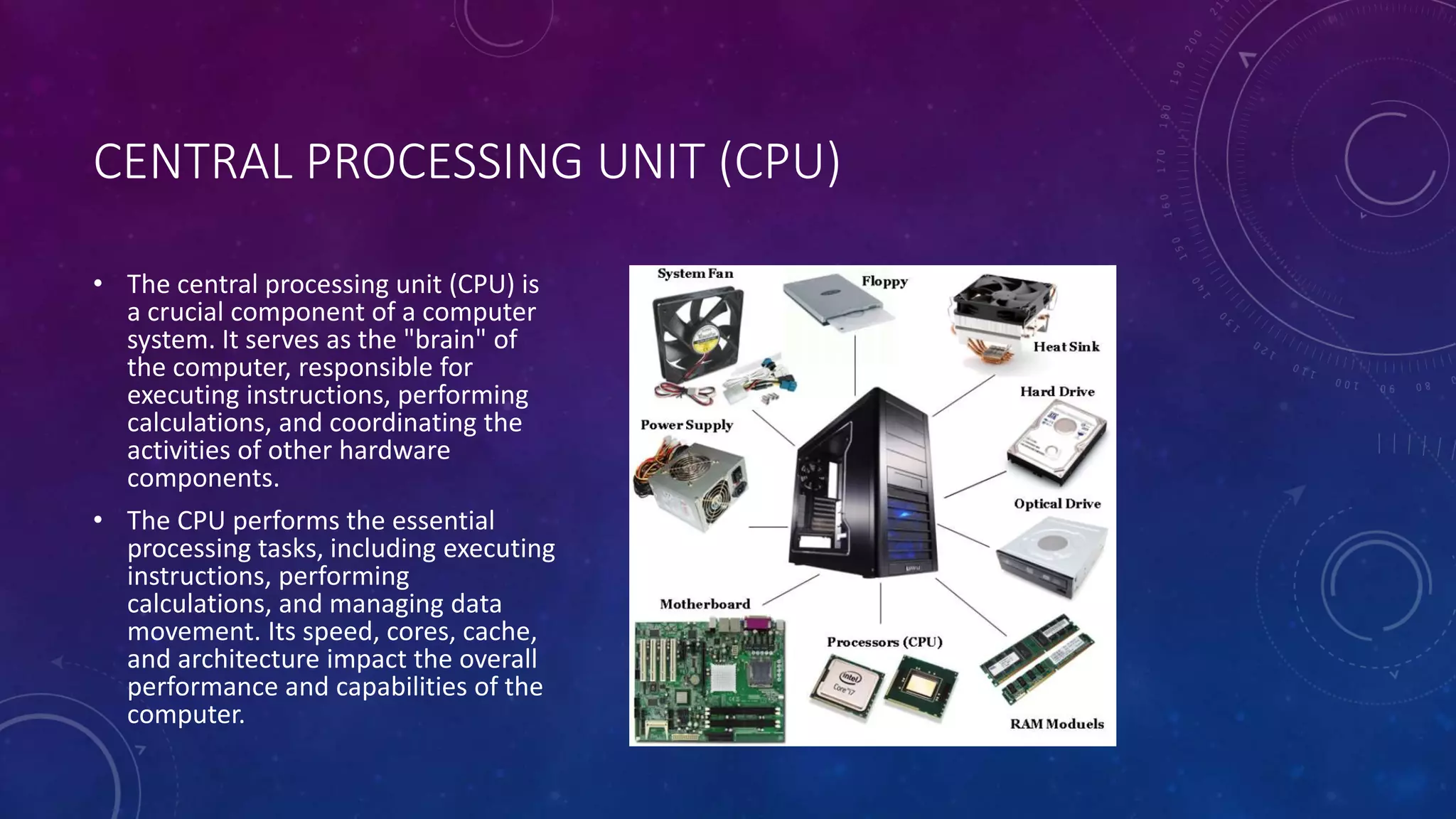 CENTRAL PROCESSING UNIT (CPU)
• The central processing unit (CPU) is
a crucial component of a computer
system. It serves as the "brain" of
the computer, responsible for
executing instructions, performing
calculations, and coordinating the
activities of other hardware
components.
• The CPU performs the essential
processing tasks, including executing
instructions, performing
calculations, and managing data
movement. Its speed, cores, cache,
and architecture impact the overall
performance and capabilities of the
computer.
 