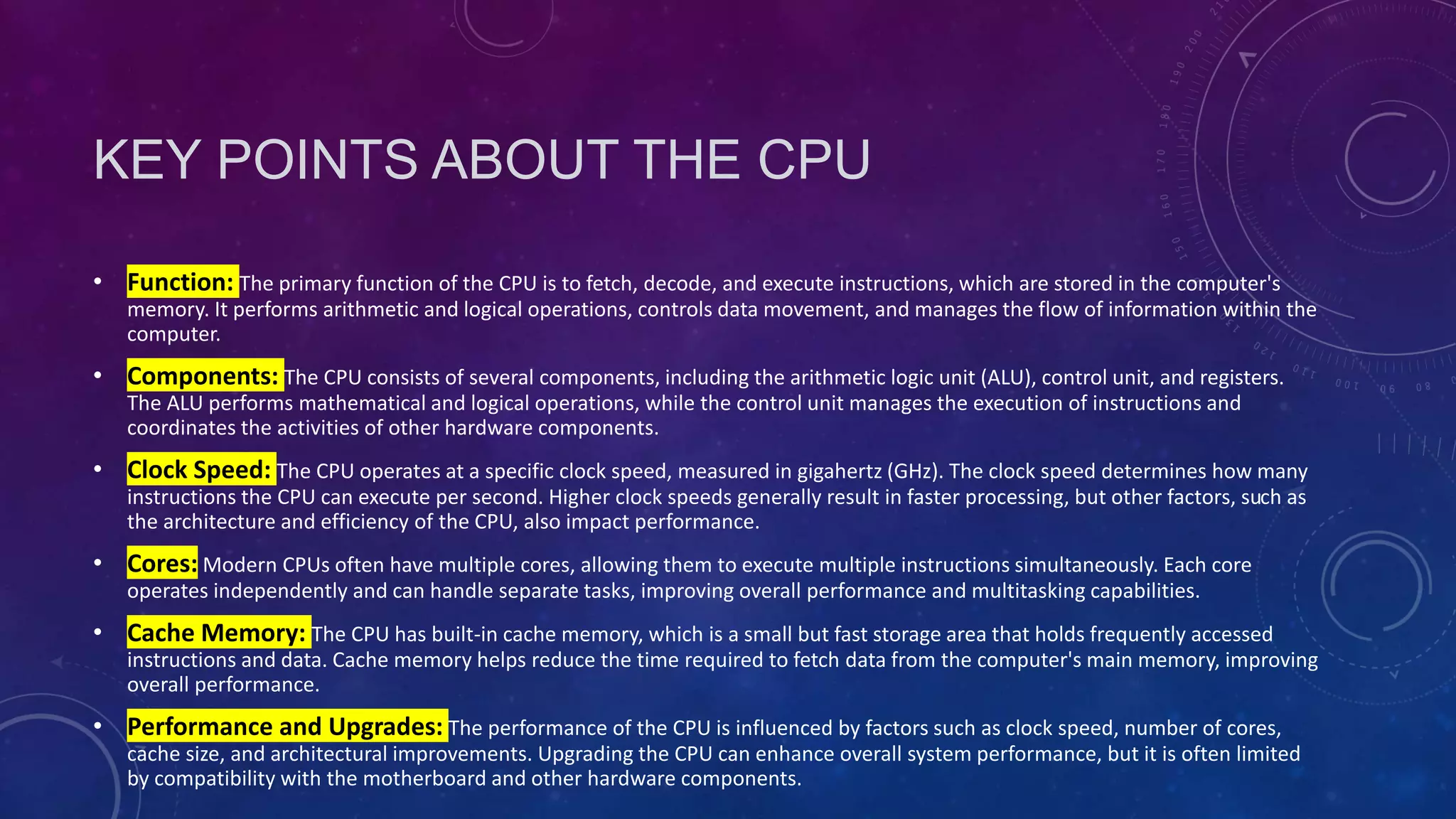 KEY POINTS ABOUT THE CPU
• Function: The primary function of the CPU is to fetch, decode, and execute instructions, which are stored in the computer's
memory. It performs arithmetic and logical operations, controls data movement, and manages the flow of information within the
computer.
• Components: The CPU consists of several components, including the arithmetic logic unit (ALU), control unit, and registers.
The ALU performs mathematical and logical operations, while the control unit manages the execution of instructions and
coordinates the activities of other hardware components.
• Clock Speed: The CPU operates at a specific clock speed, measured in gigahertz (GHz). The clock speed determines how many
instructions the CPU can execute per second. Higher clock speeds generally result in faster processing, but other factors, such as
the architecture and efficiency of the CPU, also impact performance.
• Cores: Modern CPUs often have multiple cores, allowing them to execute multiple instructions simultaneously. Each core
operates independently and can handle separate tasks, improving overall performance and multitasking capabilities.
• Cache Memory: The CPU has built-in cache memory, which is a small but fast storage area that holds frequently accessed
instructions and data. Cache memory helps reduce the time required to fetch data from the computer's main memory, improving
overall performance.
• Performance and Upgrades: The performance of the CPU is influenced by factors such as clock speed, number of cores,
cache size, and architectural improvements. Upgrading the CPU can enhance overall system performance, but it is often limited
by compatibility with the motherboard and other hardware components.
 