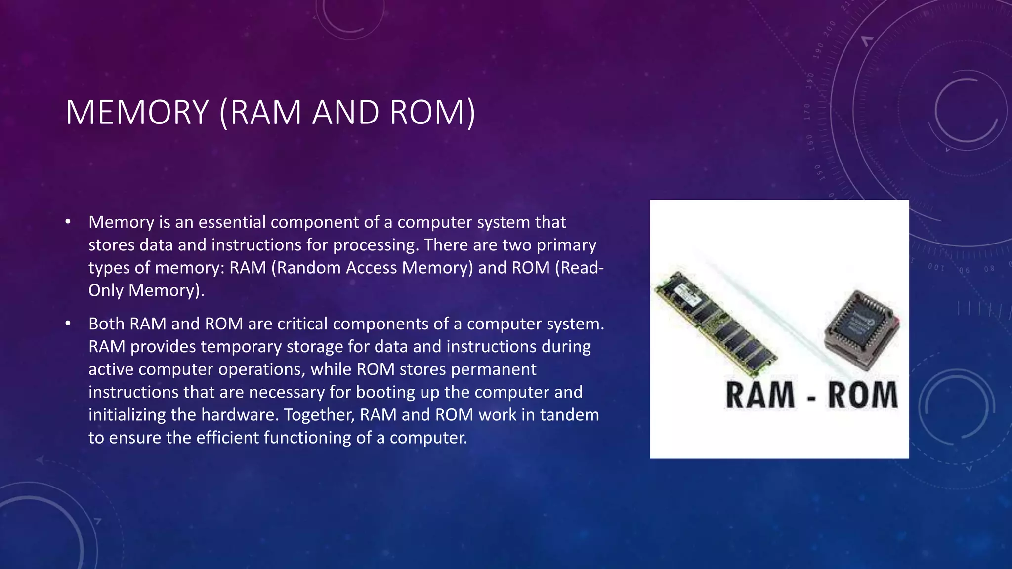 MEMORY (RAM AND ROM)
• Memory is an essential component of a computer system that
stores data and instructions for processing. There are two primary
types of memory: RAM (Random Access Memory) and ROM (Read-
Only Memory).
• Both RAM and ROM are critical components of a computer system.
RAM provides temporary storage for data and instructions during
active computer operations, while ROM stores permanent
instructions that are necessary for booting up the computer and
initializing the hardware. Together, RAM and ROM work in tandem
to ensure the efficient functioning of a computer.
 