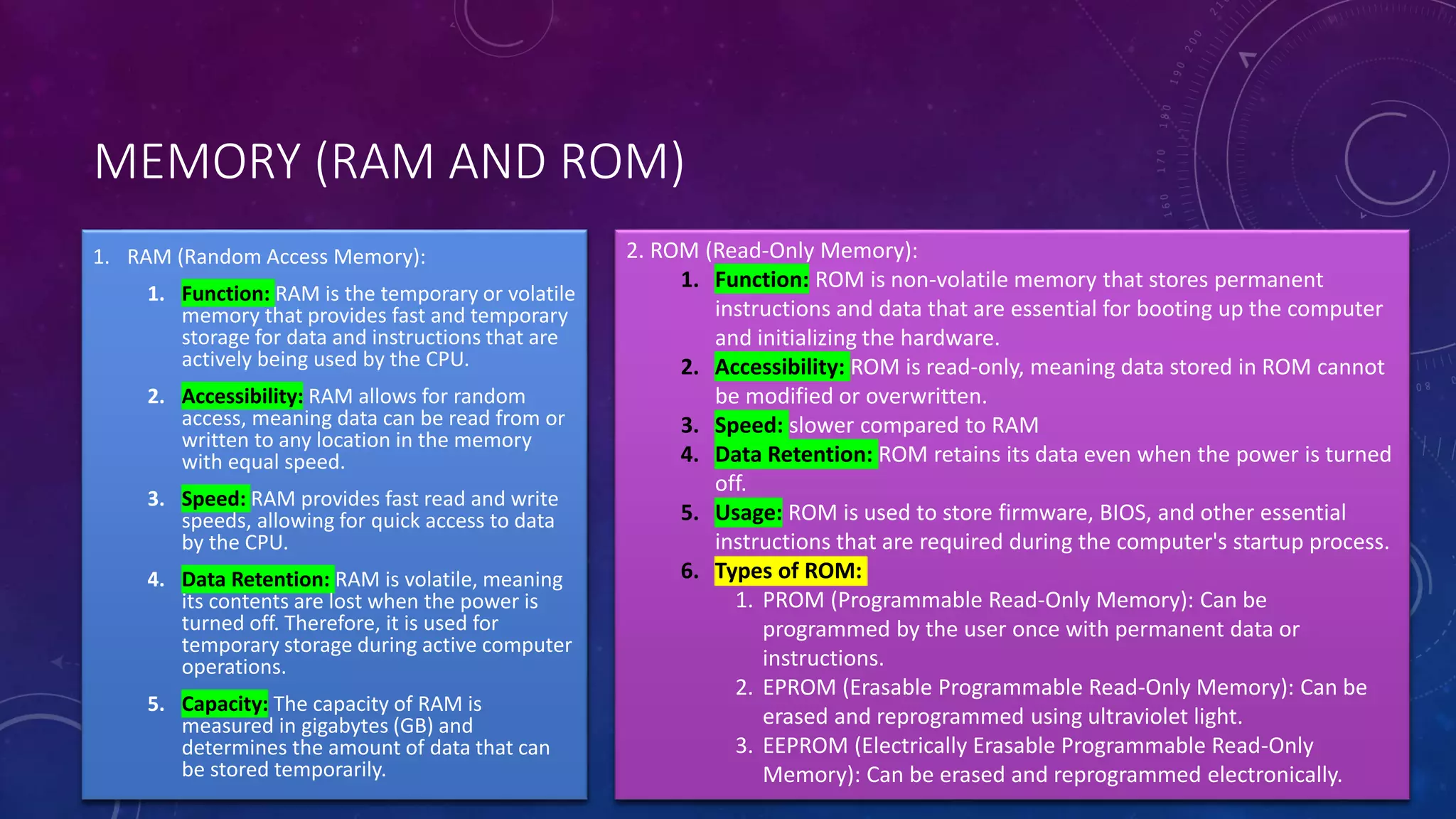 MEMORY (RAM AND ROM)
2. ROM (Read-Only Memory):
1. Function: ROM is non-volatile memory that stores permanent
instructions and data that are essential for booting up the computer
and initializing the hardware.
2. Accessibility: ROM is read-only, meaning data stored in ROM cannot
be modified or overwritten.
3. Speed: slower compared to RAM
4. Data Retention: ROM retains its data even when the power is turned
off.
5. Usage: ROM is used to store firmware, BIOS, and other essential
instructions that are required during the computer's startup process.
6. Types of ROM:
1. PROM (Programmable Read-Only Memory): Can be
programmed by the user once with permanent data or
instructions.
2. EPROM (Erasable Programmable Read-Only Memory): Can be
erased and reprogrammed using ultraviolet light.
3. EEPROM (Electrically Erasable Programmable Read-Only
Memory): Can be erased and reprogrammed electronically.
1. RAM (Random Access Memory):
1. Function: RAM is the temporary or volatile
memory that provides fast and temporary
storage for data and instructions that are
actively being used by the CPU.
2. Accessibility: RAM allows for random
access, meaning data can be read from or
written to any location in the memory
with equal speed.
3. Speed: RAM provides fast read and write
speeds, allowing for quick access to data
by the CPU.
4. Data Retention: RAM is volatile, meaning
its contents are lost when the power is
turned off. Therefore, it is used for
temporary storage during active computer
operations.
5. Capacity: The capacity of RAM is
measured in gigabytes (GB) and
determines the amount of data that can
be stored temporarily.
 