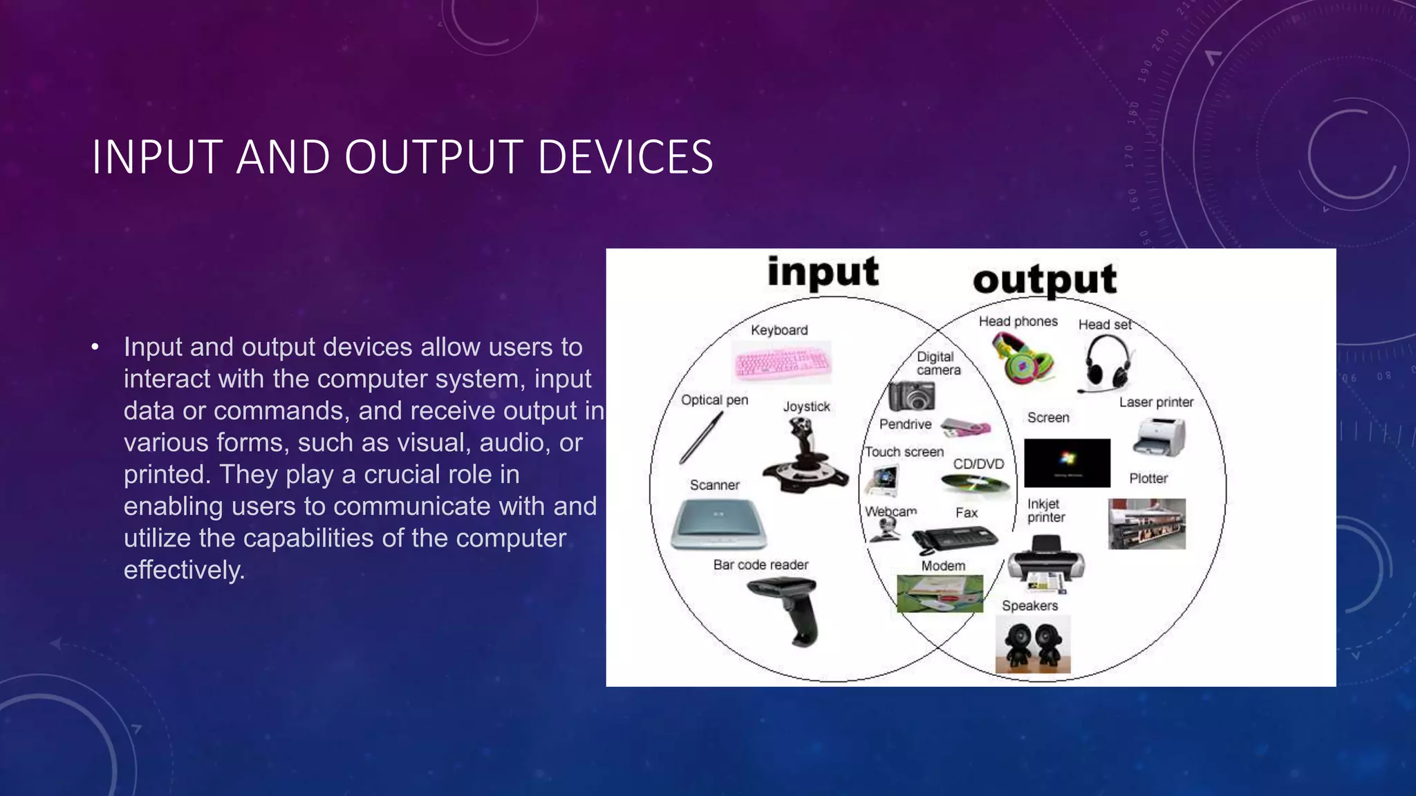 INPUT AND OUTPUT DEVICES
• Input and output devices allow users to
interact with the computer system, input
data or commands, and receive output in
various forms, such as visual, audio, or
printed. They play a crucial role in
enabling users to communicate with and
utilize the capabilities of the computer
effectively.
 