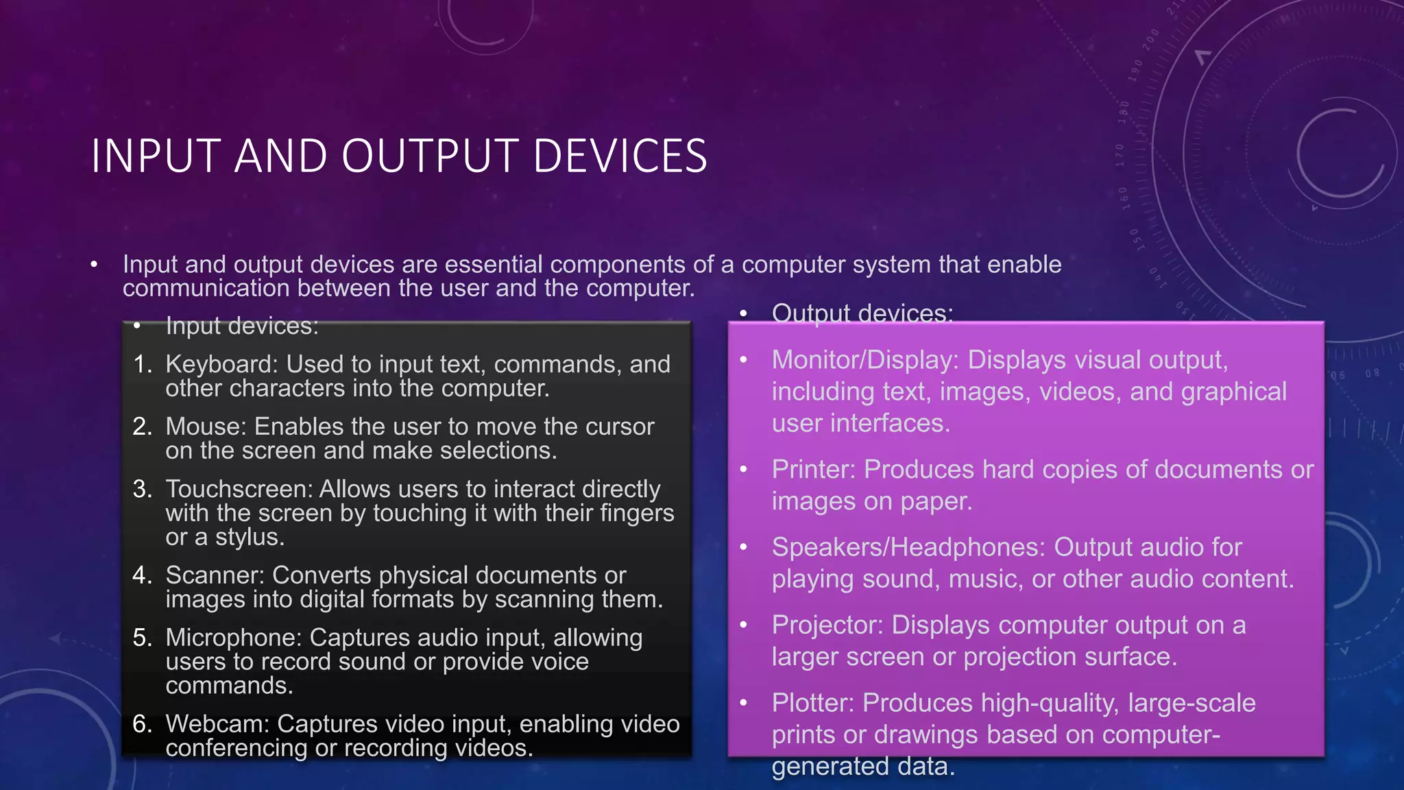 INPUT AND OUTPUT DEVICES
• Input and output devices are essential components of a computer system that enable
communication between the user and the computer.
• Input devices:
1. Keyboard: Used to input text, commands, and
other characters into the computer.
2. Mouse: Enables the user to move the cursor
on the screen and make selections.
3. Touchscreen: Allows users to interact directly
with the screen by touching it with their fingers
or a stylus.
4. Scanner: Converts physical documents or
images into digital formats by scanning them.
5. Microphone: Captures audio input, allowing
users to record sound or provide voice
commands.
6. Webcam: Captures video input, enabling video
conferencing or recording videos.
• Output devices:
• Monitor/Display: Displays visual output,
including text, images, videos, and graphical
user interfaces.
• Printer: Produces hard copies of documents or
images on paper.
• Speakers/Headphones: Output audio for
playing sound, music, or other audio content.
• Projector: Displays computer output on a
larger screen or projection surface.
• Plotter: Produces high-quality, large-scale
prints or drawings based on computer-
generated data.
 