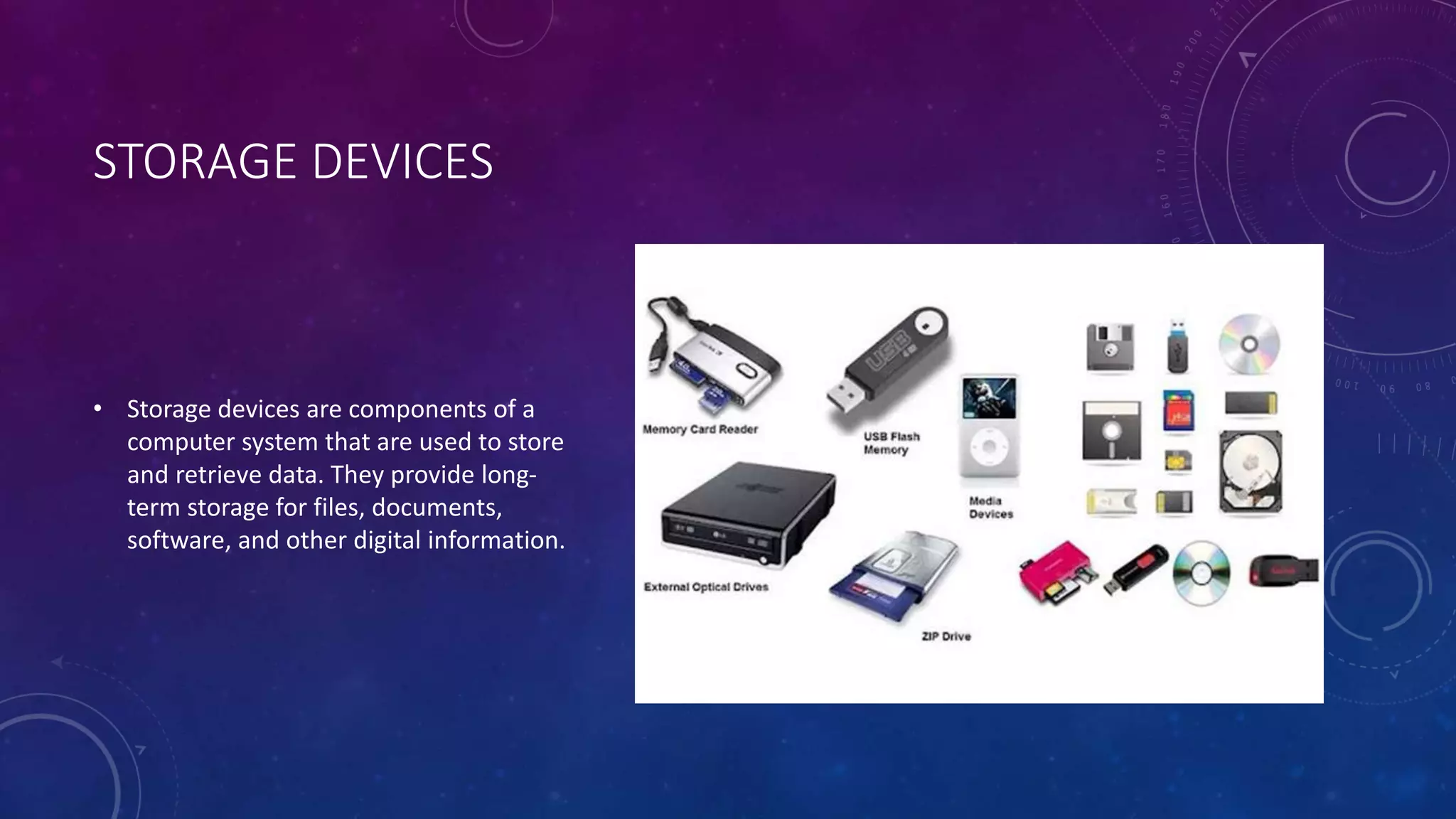 STORAGE DEVICES
• Storage devices are components of a
computer system that are used to store
and retrieve data. They provide long-
term storage for files, documents,
software, and other digital information.
 