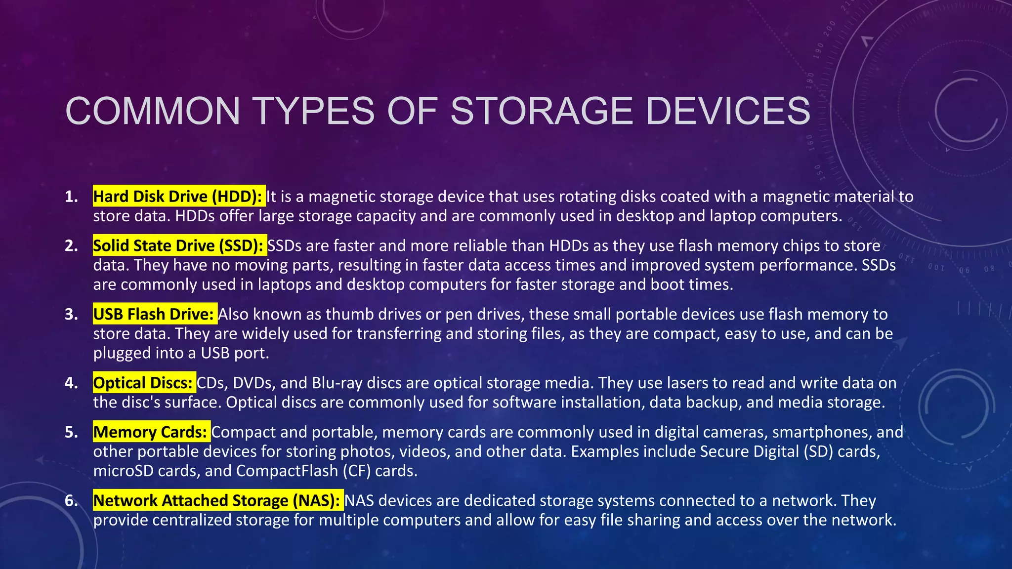 COMMON TYPES OF STORAGE DEVICES
1. Hard Disk Drive (HDD): It is a magnetic storage device that uses rotating disks coated with a magnetic material to
store data. HDDs offer large storage capacity and are commonly used in desktop and laptop computers.
2. Solid State Drive (SSD): SSDs are faster and more reliable than HDDs as they use flash memory chips to store
data. They have no moving parts, resulting in faster data access times and improved system performance. SSDs
are commonly used in laptops and desktop computers for faster storage and boot times.
3. USB Flash Drive: Also known as thumb drives or pen drives, these small portable devices use flash memory to
store data. They are widely used for transferring and storing files, as they are compact, easy to use, and can be
plugged into a USB port.
4. Optical Discs: CDs, DVDs, and Blu-ray discs are optical storage media. They use lasers to read and write data on
the disc's surface. Optical discs are commonly used for software installation, data backup, and media storage.
5. Memory Cards: Compact and portable, memory cards are commonly used in digital cameras, smartphones, and
other portable devices for storing photos, videos, and other data. Examples include Secure Digital (SD) cards,
microSD cards, and CompactFlash (CF) cards.
6. Network Attached Storage (NAS): NAS devices are dedicated storage systems connected to a network. They
provide centralized storage for multiple computers and allow for easy file sharing and access over the network.
 