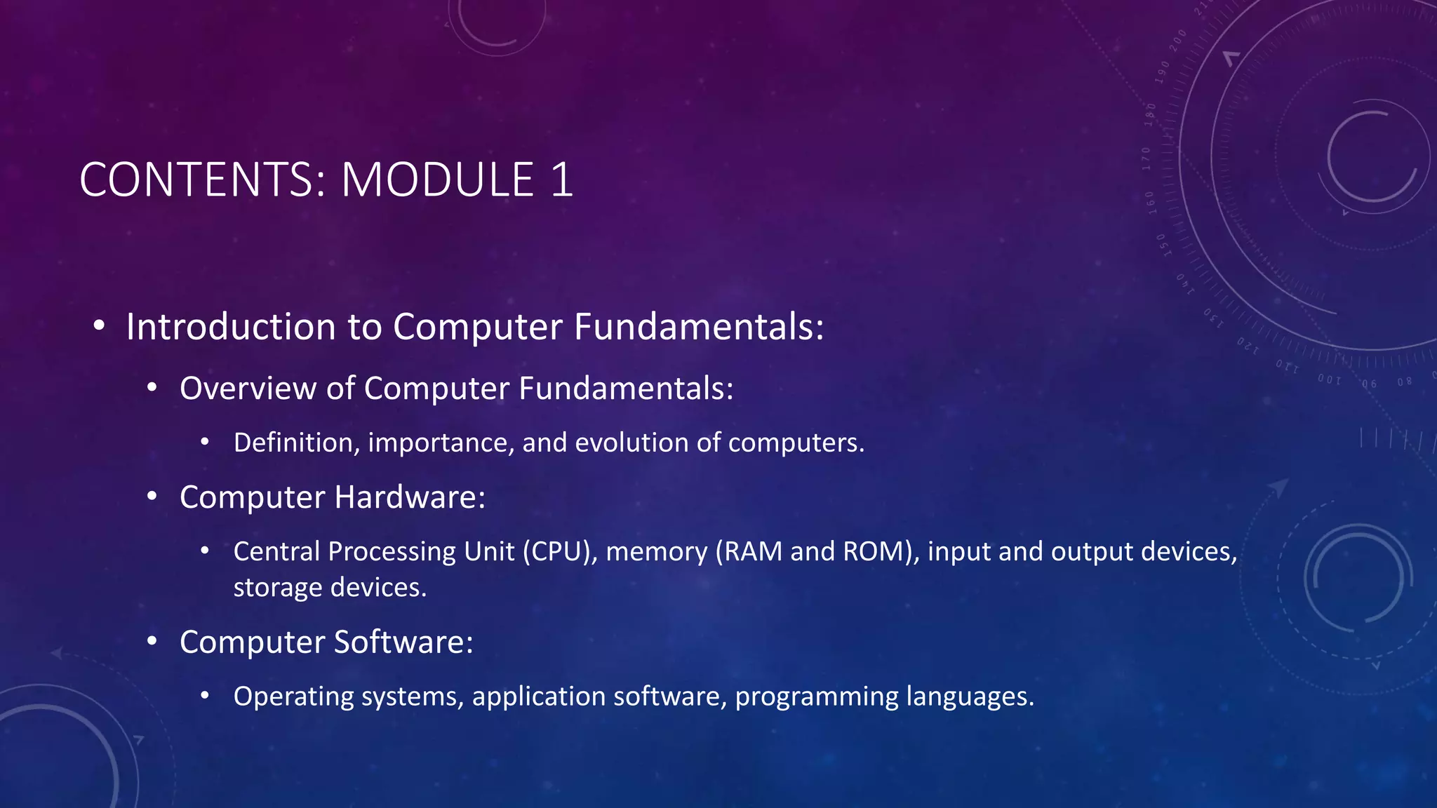 CONTENTS: MODULE 1
• Introduction to Computer Fundamentals:
• Overview of Computer Fundamentals:
• Definition, importance, and evolution of computers.
• Computer Hardware:
• Central Processing Unit (CPU), memory (RAM and ROM), input and output devices,
storage devices.
• Computer Software:
• Operating systems, application software, programming languages.
 
