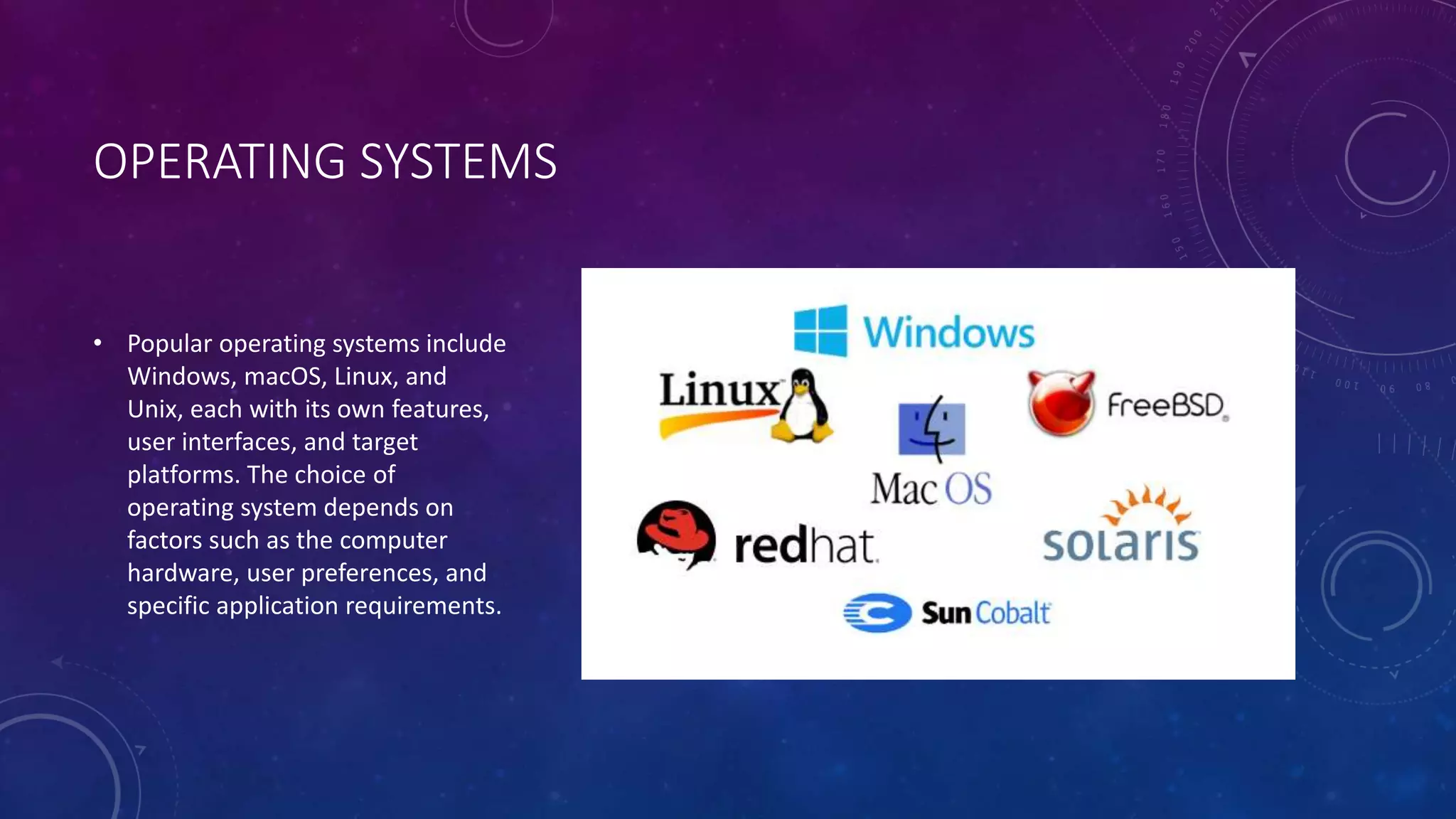 OPERATING SYSTEMS
• Popular operating systems include
Windows, macOS, Linux, and
Unix, each with its own features,
user interfaces, and target
platforms. The choice of
operating system depends on
factors such as the computer
hardware, user preferences, and
specific application requirements.
 