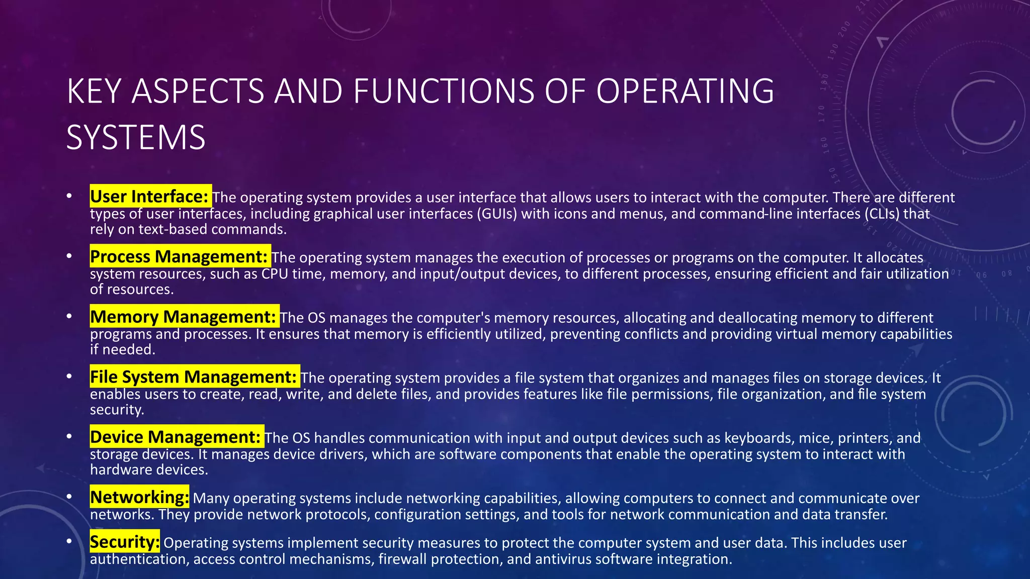 KEY ASPECTS AND FUNCTIONS OF OPERATING
SYSTEMS
• User Interface: The operating system provides a user interface that allows users to interact with the computer. There are different
types of user interfaces, including graphical user interfaces (GUIs) with icons and menus, and command-line interfaces (CLIs) that
rely on text-based commands.
• Process Management: The operating system manages the execution of processes or programs on the computer. It allocates
system resources, such as CPU time, memory, and input/output devices, to different processes, ensuring efficient and fair utilization
of resources.
• Memory Management: The OS manages the computer's memory resources, allocating and deallocating memory to different
programs and processes. It ensures that memory is efficiently utilized, preventing conflicts and providing virtual memory capabilities
if needed.
• File System Management: The operating system provides a file system that organizes and manages files on storage devices. It
enables users to create, read, write, and delete files, and provides features like file permissions, file organization, and file system
security.
• Device Management: The OS handles communication with input and output devices such as keyboards, mice, printers, and
storage devices. It manages device drivers, which are software components that enable the operating system to interact with
hardware devices.
• Networking: Many operating systems include networking capabilities, allowing computers to connect and communicate over
networks. They provide network protocols, configuration settings, and tools for network communication and data transfer.
• Security: Operating systems implement security measures to protect the computer system and user data. This includes user
authentication, access control mechanisms, firewall protection, and antivirus software integration.
 